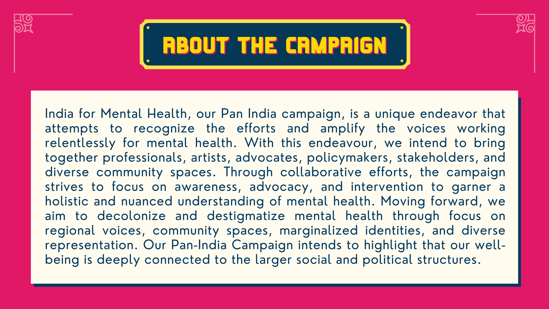 India for Mental Health, our Pan India campaign, is a unique endeavor that attempts to recognize the efforts and amplify the voices working relentlessly for mental health. With this endeavour, we intend to bring together professionals, artists, advocates, policymakers, stakeholders, and diverse community spaces. Through collaborative efforts, the campaign strives to focus on awareness, advocacy, and intervention to garner a holistic and nuanced understanding of mental health. Moving forward, we aim to decolonize and destigmatize mental health through focus on regional voices, community spaces, marginalized identities, and diverse representation. Our Pan-India Campaign intends to highlight that our well-being is deeply connected to the larger social and political structures.
